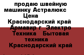 продаю швейную машинку Астралюкс 2326 › Цена ­ 10 000 - Краснодарский край, Армавир г. Электро-Техника » Бытовая техника   . Краснодарский край